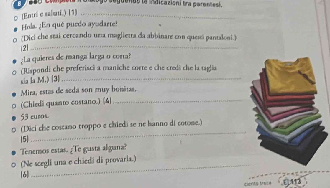 668 Completa il uialogo seguends la indicazion) tra parentesi. 
0 (Entri e saluti.) (1]_ 
Hola. ¿En qué puedo ayudarte? 
(Dicí che stai cercando una maglietta da abbinare con questi pantaloni.) 
(2 
_ 
¿La quieres de manga larga o corta? 
(Rispondi che preferisci a maniche corte e che credi che la taglia 
sia la M.) [3]_ 
Mira, estas de seda son muy bonitas. 
(Chiedi quanto costano.) [4]_
53 euros. 
(Dici che costano troppo e chiedi se ne hanno di cotone.) 
(5) 
_ 
Tenemos estas. ¿Te gusta alguna? 
(Ne scegli una e chiedi di provarla.) 
[6] 
_ 
ciento traca E113