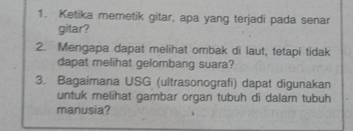 Ketika memetik gitar, apa yang terjadi pada senar 
gitar? 
2. Mengapa dapat melihat ombak di laut, tetapi tidak 
dapat melihat gelombang suara? 
3. Bagaimana USG (ultrasonografi) dapat digunakan 
untuk melihat gambar organ tubuh di dalam tubuh 
manusia?