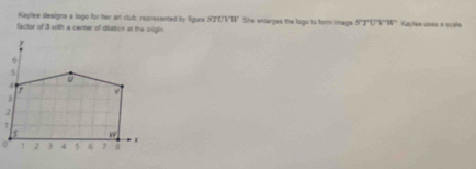 Kayllee designs a logo for her art club represented by figure STLVN She enlerges the logo to form image STU'V'W'
factor of 3 with a center of dilation at the origin. Kaylee usea a scale