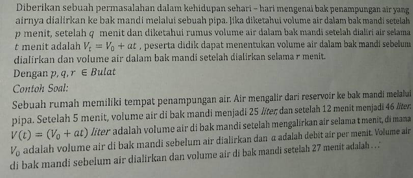 Diberikan sebuah permasalahan dalam kehidupan sehari - hari mengenai bak penampungan air yang 
airnya dialirkan ke bak mandi melalui sebuah pipa. Jika diketahui volume air dalam bak mandi setelah
p menit, setelah q menit dan diketahui rumus volume air dalam bak mandi setelah dialiri air selama 
t menit adalah V_t=V_0+at , peserta didik dapat menentukan volume air dalam bak mandi sebelum 
dialirkan dan volume air dalam bak mandi setelah dialirkan selama r menit. 
Dengan p, q, r∈ B ulat 
Contoh Soal: 
Sebuah rumah memiliki tempat penampungan air. Air mengalir dari reservoir ke bak mandi melalui 
pipa. Setelah 5 menit, volume air di bak mandi menjadi 25 / iter; dan setelah 12 menit menjadi 46 liter.
V(t)=(V_0+at) liter adalah volume air di bak mandi setelah mengalirkan air selama t menit, di mana
V_0 adalah volume air di bak mandi sebelum air dialirkan dan α adalah debit air per menit. Volume air 
di bak mandi sebelum air dialirkan dan volume air di bak mandi setelah 27 menit adalah ..