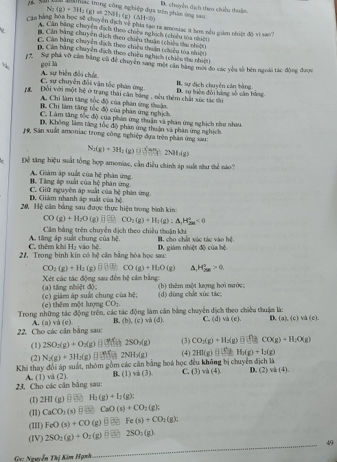 D. chuyển dịch theo chiều thuận.
g nghiệp dựa trên phản ứng sau:
N_2(g)+3H_2(g)leftharpoons 2NH (g) (△ H<0)
Cận bằng hóa học sẽ chuyển địch về phía tạo ra amoniac it hơn nều giám nhiệt độ vì sao?
A. Cân bảng chuyên dịch theo chiều nghịch (chiều tòa nhiệt)
8..  Cân bằng chuyện dịch theo chiều thuận (chiều thu nhiệt)
C. Cân bằng chuyển dịch theo chiều thuận (chiều tòa nhiệt)
D. Cân bằng chuyên dịch theo chiều nghịch (chiêu thu nhiệt)
17. Sự phá vỡ cân bằng cũ để chuyên sang một cân bằng mới đo các yếu tổ bên ngoài tác động được
gọī là
A. sự biển đổi chất,
C. sự chuyển đổi vận tốc phản ứng B. sự dịch chuyển cân bảng,
78 Đối với một hệ ở trạng thái cân bằng , nếu thêm chất xúc tác thì D. sự biên đổi hằng số cân bằng.
A. Chi làm tăng tổc độ của phản ứng thuận.
B. Chi làm tăng tốc độ của phản ứng nghịch
C. Làm tăng tốc độ của phản ứng thuận và phản ứng nghịch như nhau
D. Không làm tăng tốc độ phản ứng thuận và phản ứng nghịch.
19. Sân xuất amoniac trong công nghiệp dựa trên phản ứng sau:
N_2(g)+3H_2 (g) 2NH_3(g)
le Để tăng hiệu suất tổng hợp amoniac, cần điều chinh áp suất như thể nào?
A. Giảm áp suất của bệ phản ứng.
B. Tăng áp suất của hệ phản ứng.
C. Giữ nguyên áp suất của hệ phản ứng.
D. Giảm nhanh áp suất của bc
20. Hệ cân bằng sau được thực hiện trong bình kín:
CO(g)+H_2O (g) □ □ □ CO_2(g)+H_2(g):△ _1H_(208)°<0</tex>
Cân bằng trên chuyển dịch theo chiều thuận khi
A. tăng áp suất chung của h_1 B. cho chất xúc tác vào hệ.
C. thêm khí H_2 vào hệ. D. giảm nhiệt độ của hệ.
21. Trong bình kín có hệ cân bằng hóa học sau:
CO_2(g)+H_2 (g) □ □ □ CO(g)+H_2O (g) A, H_(298)^0>0.
Xét các tác động sau đến hxi cân bằng
(a) tăng nhiệt độ; (b) thêm một lượng hơi nước:
(c) giảm áp suất chung của hệ; (d) dùng chất xúc tác;
(e) thêm một lượng CO_2.
Trong những tác động trên, các tác động làm cân bằng chuyển dịch theo chiều thuận là:
A. (a) và (e) B. (b), (c) và (d). C. (d) và (e). D.(a),(c)vee a(c)
22. Cho các cân bằng sau:
(1) 2SO_2(g)+O_2(g) = 1 2SO_3(g) (3) CO_2(g)+H_2(g) CO(g)+H_2O(g)
(2) N_2(g)+3H_2(g) 2NH_3(g) (4) 2HI(g) H_2(g)+I_2(g)
Khi thay đổi áp suất, nhóm gồm các cân bằng hoá học đều không bị chuyển dịch là D. (2) va(4)
A. (1) và (2) B. (1) và (3). C. (3) và (4).
23. Cho các cân bằng sau:
(I) 2HI(g) □ H_2(g)+I_2(g);
(I1) CaCO_3 (s) □ CaO(s)+CO_2(g);
(III) FeO(s)+CO(g)□ Fe(s)+CO_2(g);
(IV) 2SO_2(g)+O_2(g)□ 2SO_3(g).
49
Gv: Nguyễn Thị Kim Hạnh.