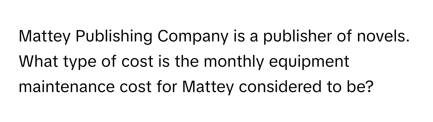 Mattey Publishing Company is a publisher of novels. What type of cost is the monthly equipment maintenance cost for Mattey considered to be?