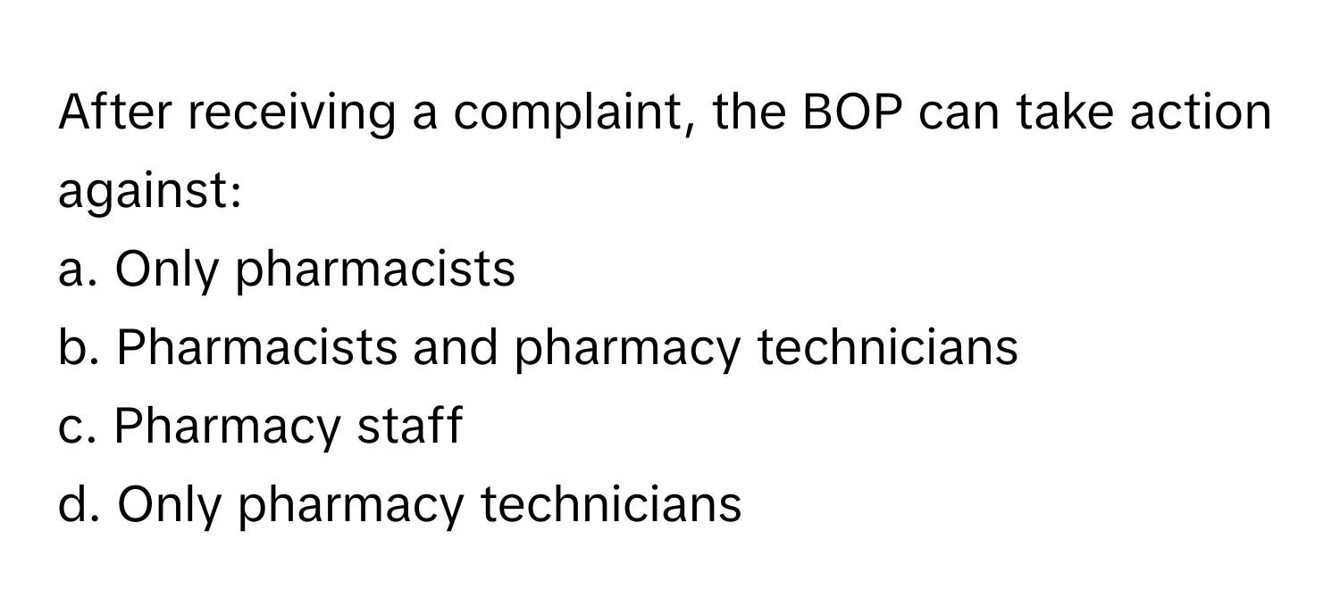 After receiving a complaint, the BOP can take action against:

a. Only pharmacists
b. Pharmacists and pharmacy technicians
c. Pharmacy staff
d. Only pharmacy technicians