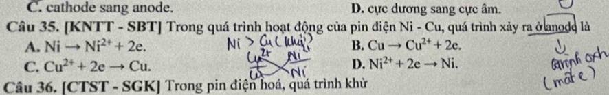 C. cathode sang anode. D. cực dương sang cực âm.
Câu 35. [K NTT-SBT] Trong quá trình hoạt động của pin điện Ni-Cu. , quá trình xảy ra ở anode là
A. Nito Ni^(2+)+2e. B. Cuto Cu^(2+)+2e.
C. Cu^(2+)+2eto Cu. D. Ni^(2+)+2eto Ni. 
Câu 36. [CTST - SGK] Trong pin điện hoá, quá trình khử