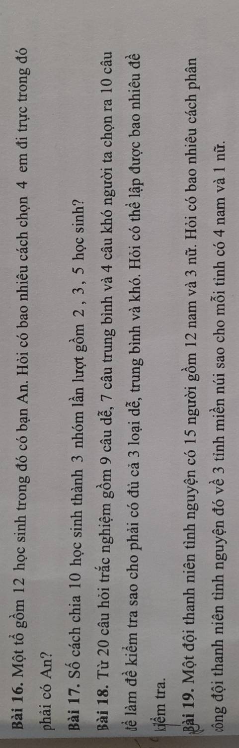 Một tổ gồm 12 học sinh trong đó có bạn An. Hỏi có bao nhiêu cách chọn 4 em đi trực trong đó 
phải có An? 
Bài 17. Số cách chia 10 học sinh thành 3 nhóm lần lượt gồm 2 , 3, 5 học sinh? 
Bài 18. Từ 20 câu hỏi trắc nghiệm gồm 9 câu dễ, 7 câu trung bình và 4 câu khó người ta chọn ra 10 câu 
lể làm đề kiểm tra sao cho phải có đủ cả 3 loại dễ, trung bình và khó. Hỏi có thể lập được bao nhiêu đề 
kiểm tra. 
Bài 19. Một đội thanh niên tình nguyện có 15 người gồm 12 nam và 3 nữ. Hỏi có bao nhiêu cách phân 
đông đội thanh niên tình nguyện đó về 3 tỉnh miền núi sao cho mỗi tỉnh có 4 nam và 1 nữ.