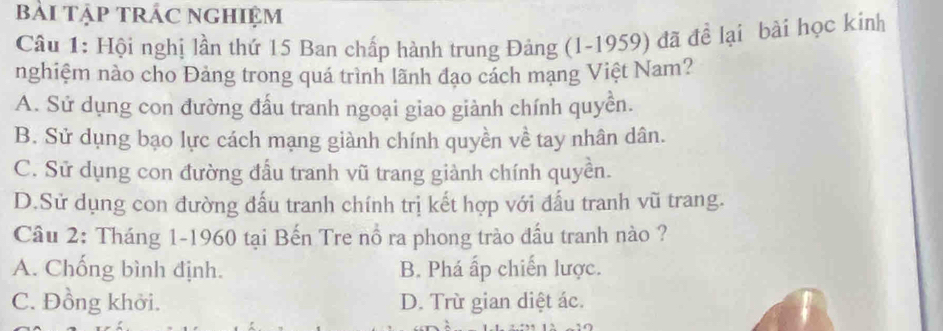 bài Tập tRÁc ngHiệm
Cầu 1: Hội nghị lần thứ 15 Ban chấp hành trung Đảng (1-1959) đã để lại bài học kinh
nghiệm nào cho Đảng trong quá trình lãnh đạo cách mạng Việt Nam?
A. Sử dụng con đường đấu tranh ngoại giao giành chính quyền.
B. Sử dụng bạo lực cách mạng giành chính quyền về tay nhân dân.
C. Sử dụng con đường đầu tranh vũ trang giành chính quyền.
D.Sử dụng con đường đấu tranh chính trị kết hợp với đấu tranh vũ trang.
Câu 2: Tháng 1-1960 tại Bến Tre nổ ra phong trào đấu tranh nào ?
A. Chống bình định. B. Phá ấp chiến lược.
C. Đồng khởi. D. Trừ gian diệt ác.