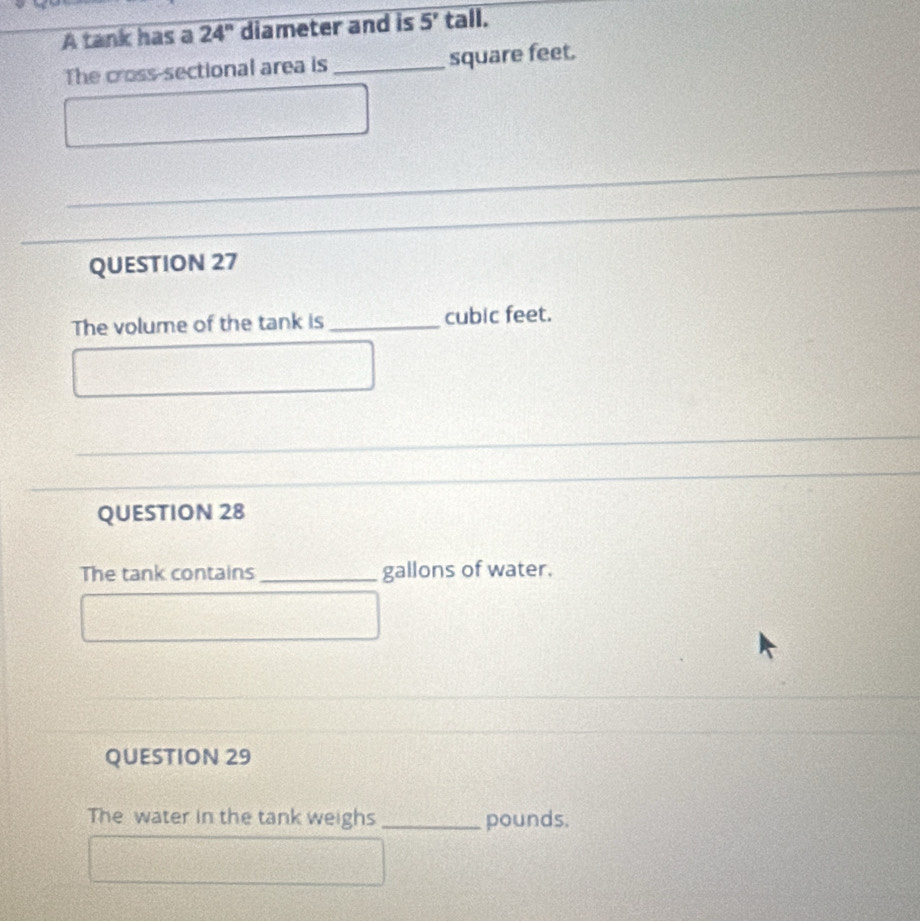 A tank has a 24'' diameter and is 5' tall. 
The cross-sectional area is _ square feet. 
QUESTION 27 
The volume of the tank is _ cubic feet. 
QUESTION 28 
The tank contains _gallons of water. 
QUESTION 29 
The water in the tank weighs _pounds.