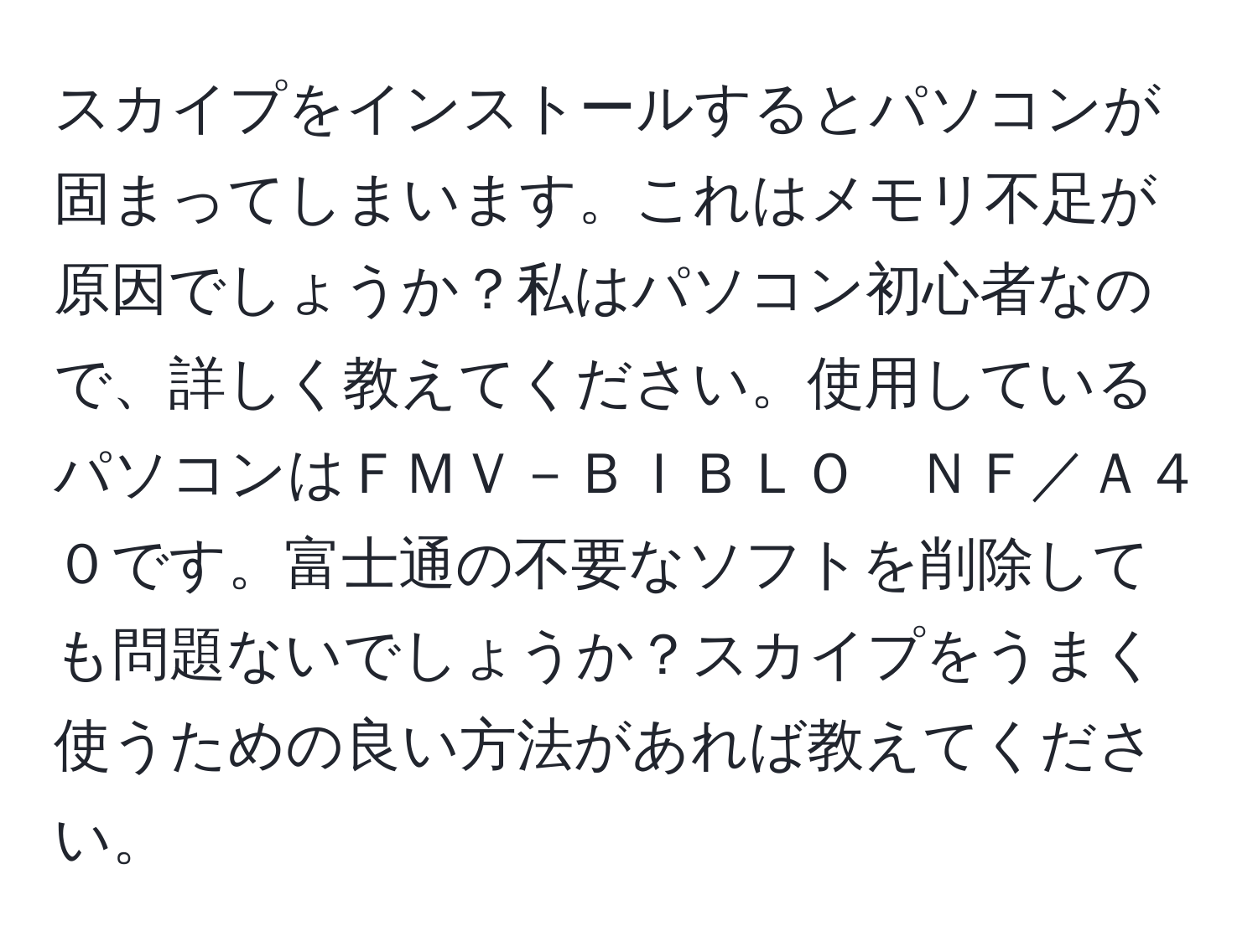 スカイプをインストールするとパソコンが固まってしまいます。これはメモリ不足が原因でしょうか？私はパソコン初心者なので、詳しく教えてください。使用しているパソコンはＦＭＶ－ＢＩＢＬＯ　ＮＦ／Ａ４０です。富士通の不要なソフトを削除しても問題ないでしょうか？スカイプをうまく使うための良い方法があれば教えてください。