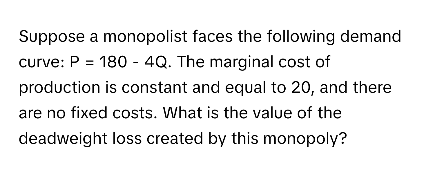 Suppose a monopolist faces the following demand curve: P = 180 - 4Q. The marginal cost of production is constant and equal to 20, and there are no fixed costs. What is the value of the deadweight loss created by this monopoly?