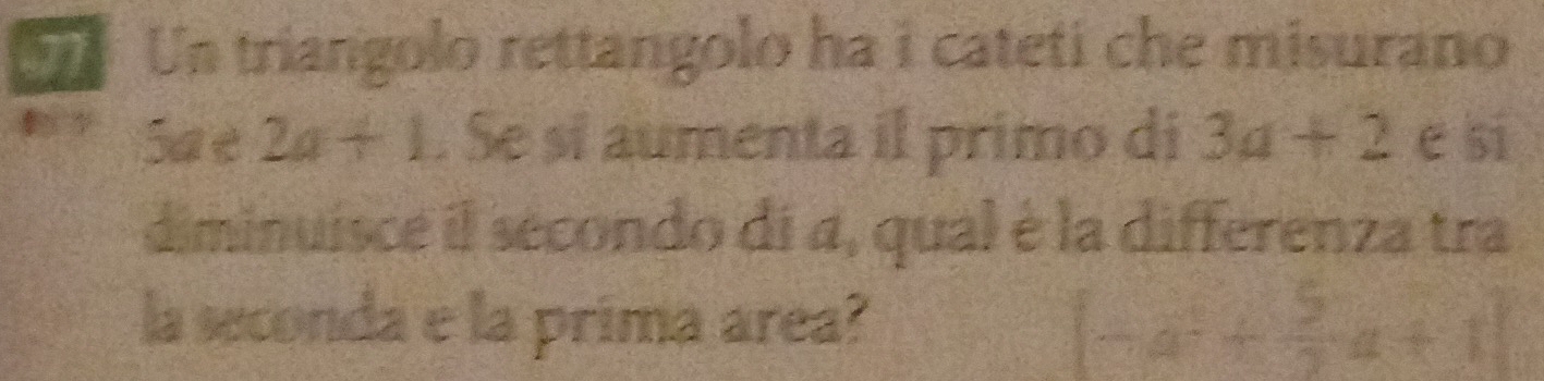 Un triangolo rettangolo ha i cateti che misurano 
Sa e 2a+1. Se si aumenta il primo di 3a+2 e si 
diminuisce il secondo di 4, qual é la differenza tra 
la seconda e la prima area?