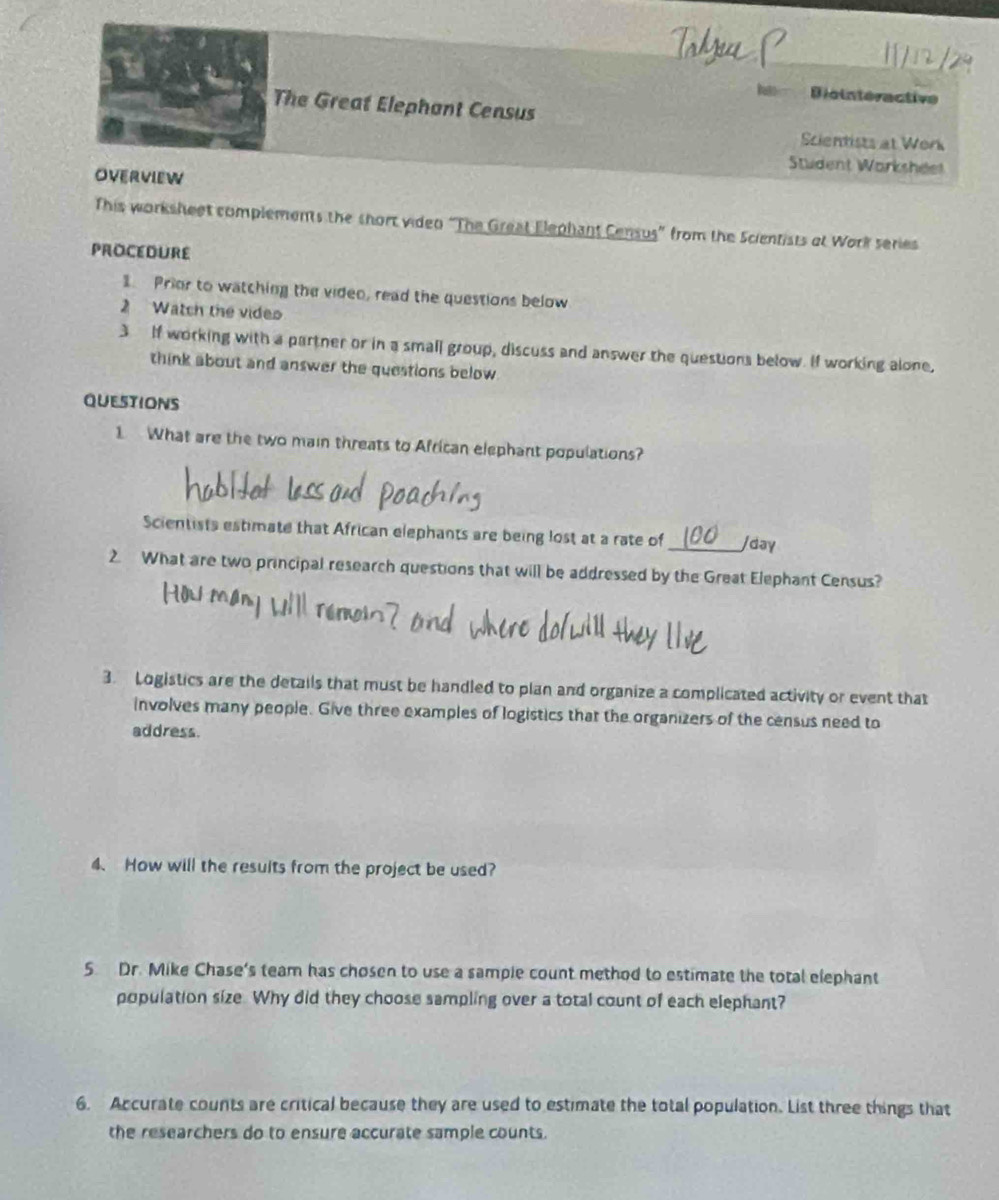 Biointeractive 
The Great Elephant Census 
Scientists at Work 
Student Worksheet 
OVERVIEW 
This worksheet complements the short video “The Great Elephant Census” from the Scientists af Work series 
PROCEDURE 
1. Prior to watching the video, read the questions below 
2 Watch the vides 
3 If working with a partner or in a small group, discuss and answer the questions below. If working alone, 
think about and answer the questions below 
QUestions 
1 What are the two main threats to African elephant populations? 
Scientists estimate that African elephants are being lost at a rate of jday 
2. What are two principal research questions that will be addressed by the Great Elephant Census? 
3. Logistics are the details that must be handled to plan and organize a complicated activity or event that 
involves many people. Give three examples of logistics that the organizers of the census need to 
address. 
4、 How will the results from the project be used? 
5 Dr. Mike Chase's team has chosen to use a sample count method to estimate the total elephant 
population size. Why did they choose sampling over a total count of each elephant? 
6. Accurate counts are critical because they are used to estimate the total population. List three things that 
the researchers do to ensure accurate sample counts.