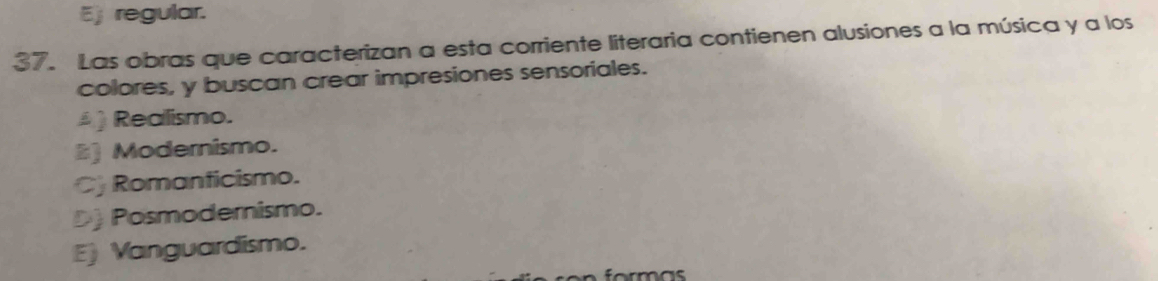 Ej regular.
37. Las obras que caracterizan a esta corriente literaria contienen alusiones a la música y a los
colores, y buscan crear impresiones sensoriales.
) Realismo.
) Modernismo.
Cj Romanticismo.
D) Posmodernismo.
E) Vanguardismo.
formas