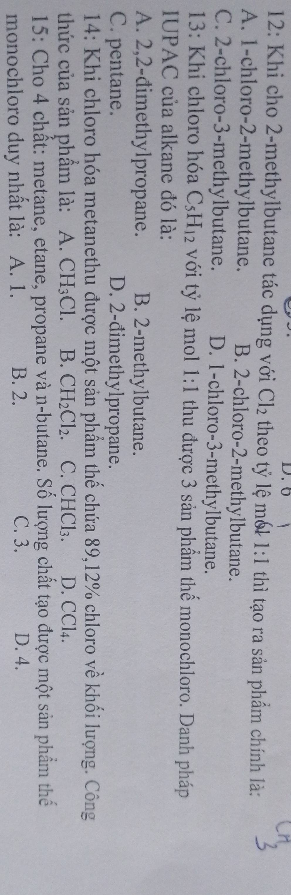 6
12: Khi cho 2 -methylbutane tác dụng với Cl_2 theo tỷ lệ mó1 1:1 thì tạo ra sản phầm chính là:
A. 1 -chloro- 2 -methylbutane. B. 2 -chloro- 2 -methylbutane.
C. 2 -chloro- 3 -methylbutane. D. 1 -chloro- 3 -methylbutane.
13: Khi chloro hóa C_5H_12 với tỷ lệ mol l : 1 thu được 3 sản phẩm thế monochloro. Danh pháp
. 
IUPAC của alkane đó là:
A. 2, 2 -đimethylpropane. B. 2 -methylbutane.
C. pentane. D. 2 -đimethylpropane.
14: Khi chloro hóa metanethu được một sản phẩm thế chứa 89, 12% chloro về khối lượng. Công
thức của sản phẩm là: A. CH_3Cl. B. CH_2Cl_2. C. CHCl_3. D. CCl4.
15: Cho 4 chất: metane, etane, propane và n-butane. Số lượng chất tạo được một sản phẩm thế
monochloro duy nhất là: A. 1. B. 2.
C. 3. D. 4.