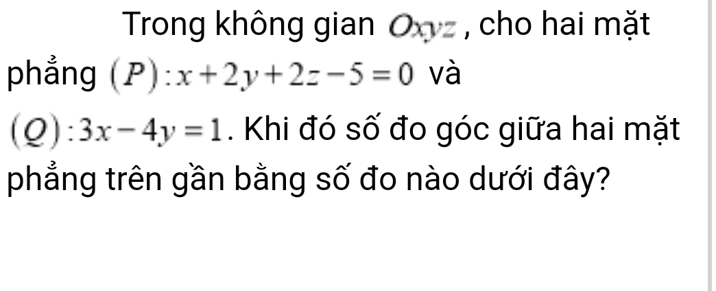 Trong không gian O , cho hai mặt
phẳng (P):x+2y+2z-5=0 và
(Q):3x-4y=1. Khi đó số đo góc giữa hai mặt
phẳng trên gần bằng số đo nào dưới đây?