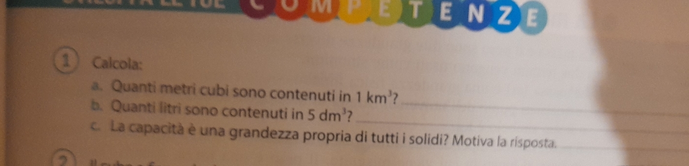 TENZE 
1 Calcola: 
_ 
a. Quanti metri cubi sono contenuti in 1km^3 7 
_ 
b. Quanti litri sono contenuti in 5dm^3 7 
c. La capacità è una grandezza propria di tutti i solidi? Motiva la rísposta._ 
2