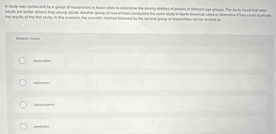 A study was conducted by a group of researchers in Asian cities to determine the driving abilities of people of different age groups. The study found that older
adults are better drivers than young adults. Another group of researchers conducted the same study in North American cities to determine if they could duplicate
the results of the first study. In this scenario, the scientific method followed by the second group of researchers can be termed as
Multiple Choice
observation.
replication.
interpretation.
prediction.