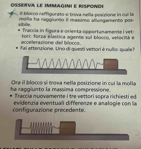 OSSERVA LE IMMAGINI E RISPONDI 
4 Il blocco raffigurato si trova nella posizione in cui la 
molla ha raggiunto il massimo allungamento pos- 
sibile. 
Traccia in figura e orienta opportunamente i vet- 
tori: forza elastica agente sul blocco, velocità e 
accelerazione del blocco. 
Fai attenzione. Uno di questi vettori è nullo: quale? 
Ora il blocco si trova nella posizione in cui la molla 
ha raggiunto la massima compressione. 
Traccia nuovamente i tre vettori sopra richiesti ed 
evidenzia eventuali differenze e analogie con la 
configurazione precedente.