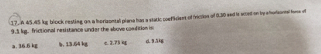 A 45.45 kg block resting on a horizontal plane has a static coefficient of friction of 0.30 and is acted on by a horieontal force of
9.1 kg. frictional resistance under the above condition is:
a. 36.6 kg b. 13.64 kg c. 2.73 kg d. 9.5kg