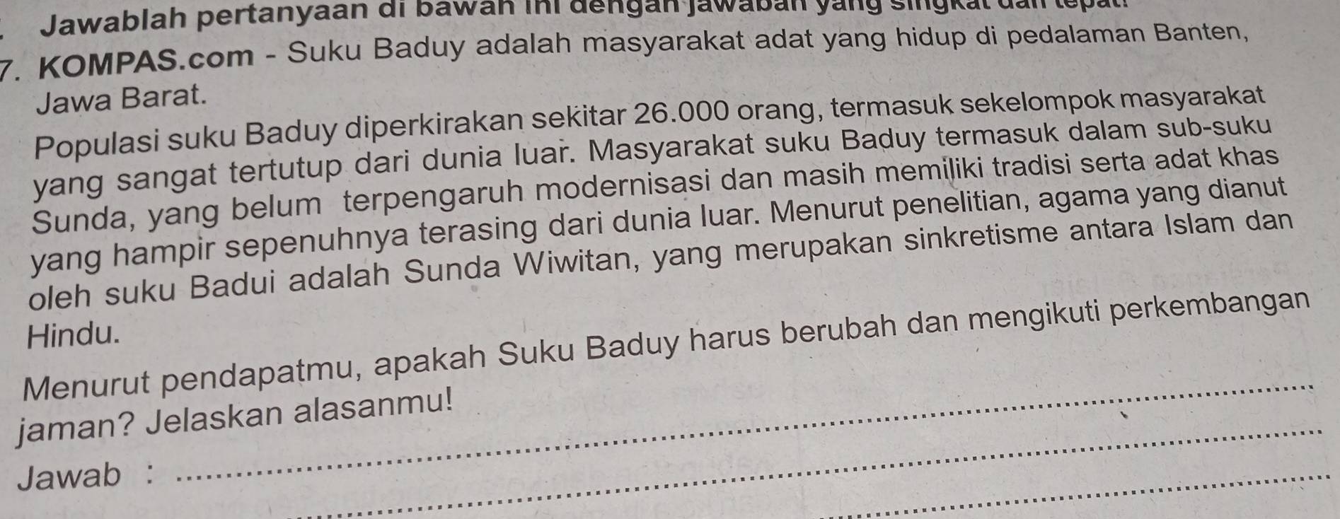 Jawab lah pertanyaan di b awan ini de n gan jawa ban y a n g s i gk t d n t 
7. KOMPAS.com - Suku Baduy adalah masyarakat adat yang hidup di pedalaman Banten, 
Jawa Barat. 
Populasi suku Baduy diperkirakan sekitar 26.000 orang, termasuk sekelompok masyarakat 
yang sangat tertutup dari dunia luar. Masyarakat suku Baduy termasuk dalam sub-suku 
Sunda, yang belum terpengaruh modernisasi dan masih memiliki tradisi serta adat khas 
yang hampir sepenuhnya terasing dari dunia luar. Menurut penelitian, agama yang dianut 
oleh suku Badui adalah Sunda Wiwitan, yang merupakan sinkretisme antara Islam dan 
Hindu. 
_ 
Menurut pendapatmu, apakah Suku Baduy harus berubah dan mengikuti perkembangan 
_ 
jaman? Jelaskan alasanmu! 
Jawab : 
_