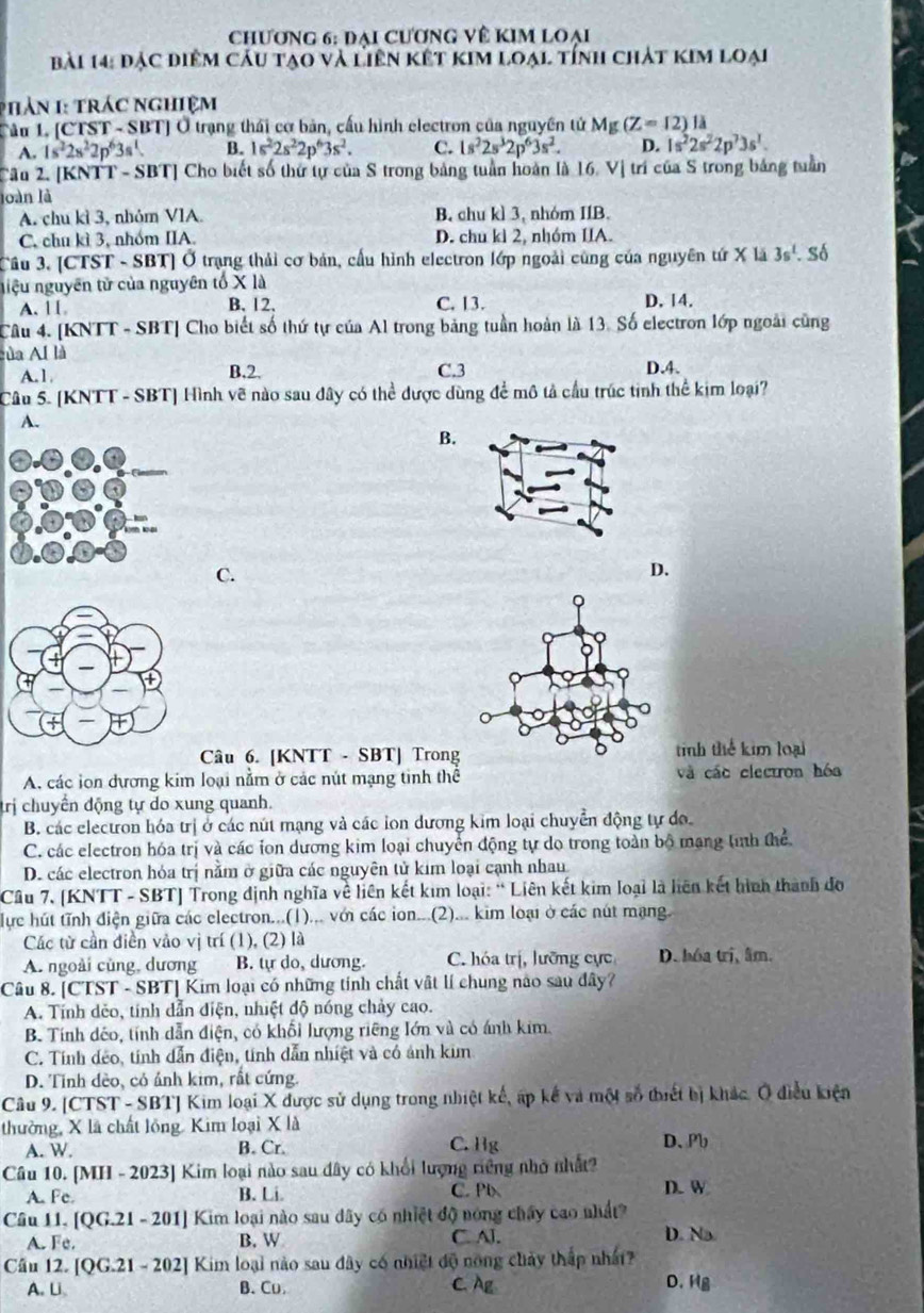 Chương 6: đại cương về kim loại
bài 14: đặc điểm câu tạo và liên kết kim loại tính chát kim loại
p hàn 1 trác nghiệm
Tâu L [CTST - SBT] Ở trạng thái cơ bản, cấu hình electron của nguyên tử Mg(Z=12) là
A. 1s^22s^22p^63s^1 B. 1s^22s^22p^63s^2. C. 1s^22s^32p^63s^2. D. 1s^22s^22p^73s^1.
Câu 2. [KNTT - SBT] Cho biết số thứ tự của S trong bảng tuần hoàn là 16. Vị trí của S trong bảng tuần
loàn là
A. chu kì 3, nhóm VIA. B. chu kì 3, nhóm IIB.
C. chu kì 3, nhóm IIA. D. chu kì 2, nhóm IIA.
Câu 3. [CTST - SBT] Ở trạng thải cơ bản, cấu hình electron lớp ngoài cũng của nguyên tứ X là 3s^1. số
niệu nguyên tử của nguyên tố X là
A. 1 [ B. 12. C. 13. D. 14.
Câu 4. [KNTT - SBT] Cho biết số thứ tự của Al trong bảng tuần hoàn là 13. Số electron lớp ngoài cũng
ủa Al là
A. 1 B.2. C.3 D.4.
Câu 5. [KNTT - SBT] Hình vẽ nào sau dây có thể được dùng để mô tả cầu trúc tinh thể kim loại?
A.
B.
C.
D.
Câu 6. [KNTT - SBT] Trong tinh thể kim loại
A. các lon đương kim loại nằm ở các nút mạng tinh thể và các clectron hóa
trị chuyến động tự do xung quanh.
B. các electron hóa trị ở các nút mạng và các lon dương kim loại chuyển động tự do
a
C. các electron hóa trị và các ion dương kim loại chuyển động tự do trong toàn bộ mạng tỉnh thể
D. các electron hóa trị nằm ở giữa các nguyên tử kim loại cạnh nhau
Câu 7. [KNTT - SBT] Trong định nghĩa về liên kết kim loại: “ Liên kết kim loại là liên kết hình thành đo
lực hút tĩnh điện giữa các electron...(1)... với các ion...(2)... kim loại ở các nút mạng.
Các từ cần điền vảo vị trí (1), (2) là
A. ngoài cũng, dương B. tự do, dương. C. hóa trị, lưỡng cực D.hóa trị, âm.
Câu 8. [CTST - SBT] Kim loại có những tính chất vật lí chung nào sau đây?
A. Tính dẻo, tính dẫn điện, nhiệt độ nóng chảy cao.
B. Tính dêo, tính dẫn điện, có khối lượng riêng lớn và có ánh kim.
C. Tính dẻo, tính dẫn điện, tính dẫn nhiệt và có ảnh kin
D. Tỉnh dèo, có ảnh kim, rất cứng.
Câu 9. [CTST - SBT] Kim loại X được sử dụng trong nhiệt kế, ấp kế và một số thiết bị khác. Ở điều kiện
thường, X là chất lồng. Kim loại X là D、Pb
A. W. B. Cr. C. Hg
Câu 10. [MH - 2023] Kim loại nào sau đây có khối lượng riêng nhớ nhất?
A. Fc. B. Li. C. Pb D. W
Câu 11. [QG.21 - 201] Kim loại nào sau dây có nhiệt độ nóng chây cao nhất?
A. Fe. B. W C. Al. D. Na
Cầu 12. [QG.21 - 202] Kim loại nào sau đây có nhiệt độ nông chảy thấp nhất?
A. Li B、 Cu C.Ag D. Hg