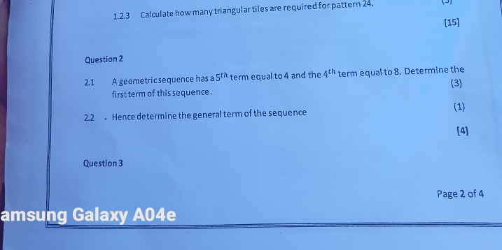 Calculate how many triangular tiles are required for pattern 24. (3) 
[15] 
Question 2 
2.1 A geometric sequence has a 5^(th) term equal to 4 and the 4^(th) term equal to 8. Determine the 
(3) 
first term of this sequence . 
(1) 
2.2 Hence determine the general term of the sequence 
[4] 
Question 3 
Page 2 of 4 
amsung Galaxy A04e