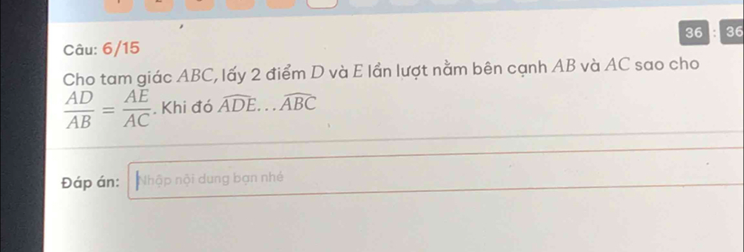 36 36 
Câu: 6/15 
Cho tam giác ABC, lấy 2 điểm D và E lần lượt nằm bên cạnh AB và AC sao cho
 AD/AB = AE/AC . Khi đó widehat ADE...widehat ABC
Đáp án: Nhập nội dung bạn nhé