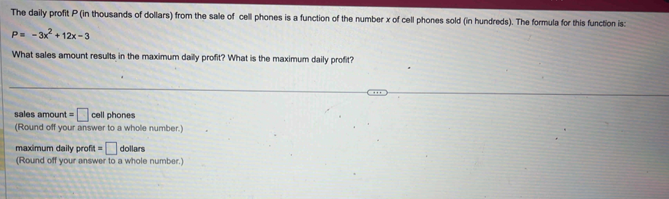 The daily profit P (in thousands of dollars) from the sale of cell phones is a function of the number x of cell phones sold (in hundreds). The formula for this function is:
P=-3x^2+12x-3
What sales amount results in the maximum daily profit? What is the maximum daily profit?
sales amount =□ cell phones
(Round off your answer to a whole number.)
maximum daily profit =□ dollars
(Round off your answer to a whole number.)