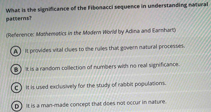 What is the significance of the Fibonacci sequence in understanding natural
patterns?
(Reference: Mathematics in the Modern World by Adina and Earnhart)
A  It provides vital clues to the rules that govern natural processes.
B It is a random collection of numbers with no real significance.
C)It is used exclusively for the study of rabbit populations.
D It is a man-made concept that does not occur in nature.