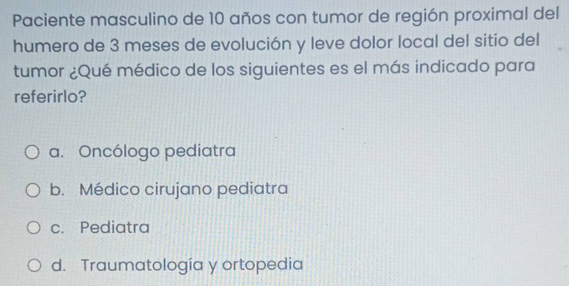 Paciente masculino de 10 años con tumor de región proximal del
humero de 3 meses de evolución y leve dolor local del sitio del
tumor ¿Qué médico de los siguientes es el más indicado para
referirlo?
a. Oncólogo pediatra
b. Médico cirujano pediatra
c. Pediatra
d. Traumatología y ortopedia