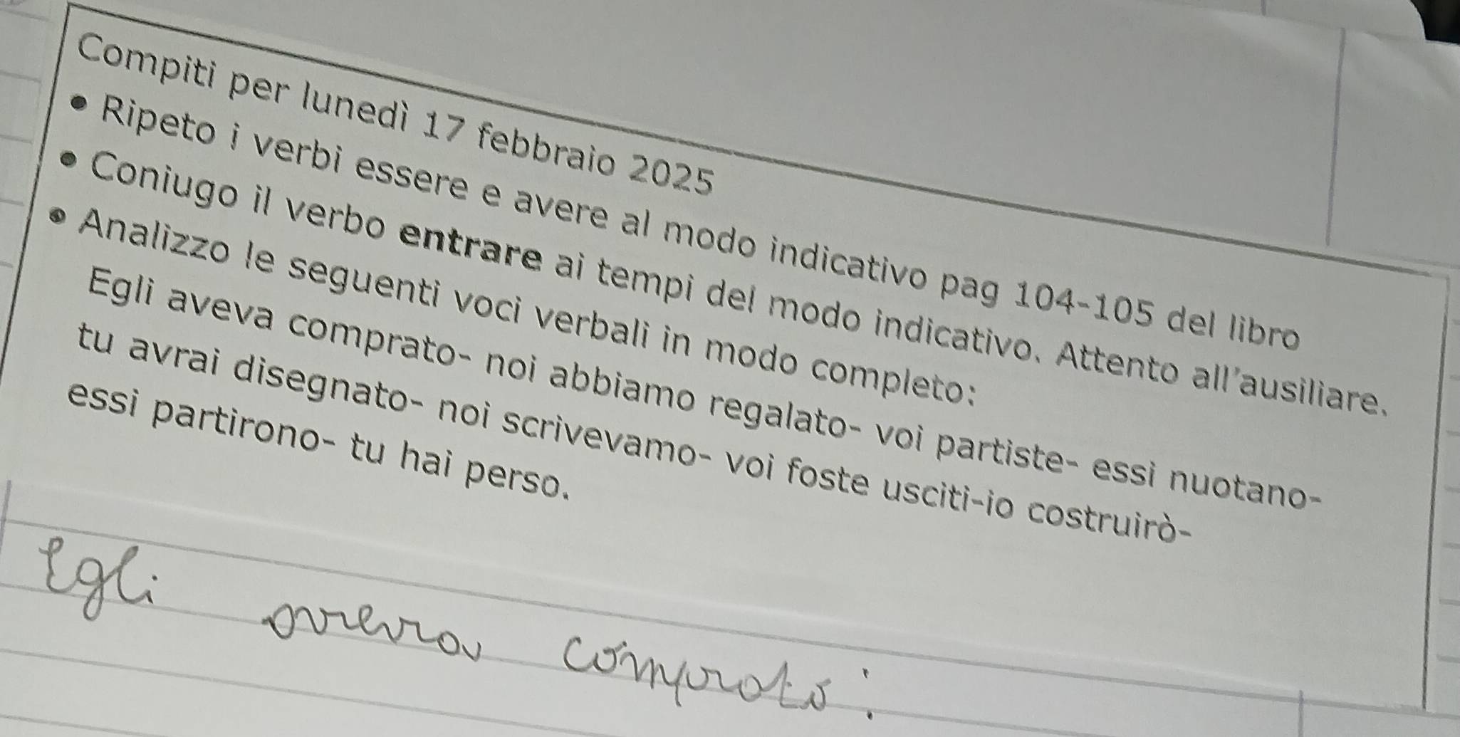 Compiti per lunedì 17 febbraio 2025 
Ripeto i verbi essere e avere al modo indicativo pag 104-105 del libro 
Coniugo il verbo entrare ai tempi del modo indicativo. Attento allausiliare 
Analizzo le seguenti voci verbali in modo completo: 
Egli aveva comprato- noi abbiamo regalato- voi partiste- essi nuotano 
tu avrai disegnato- noi scrivevamo- voi foste usciti-io costruirò- 
essi partirono- tu hai perso. 
_ 
_ 
_