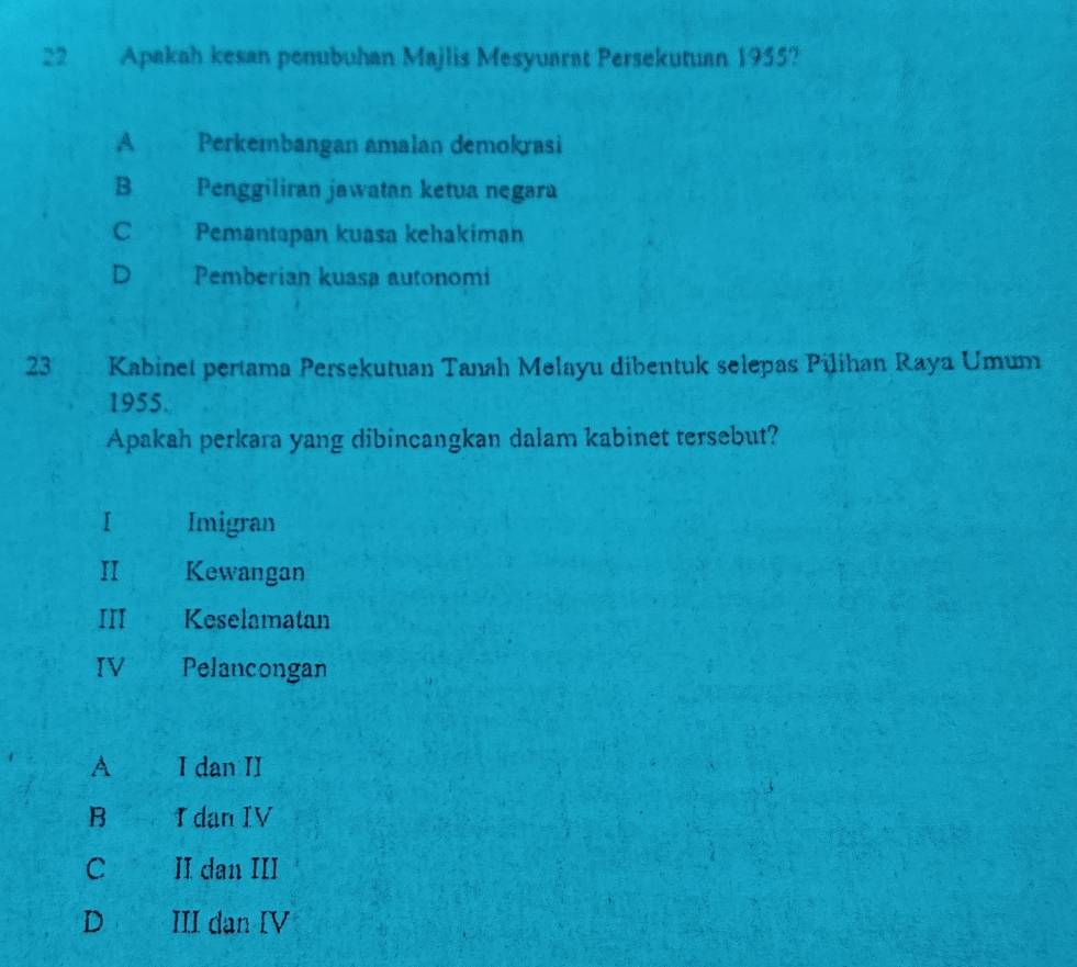 Apakah kesan penubuhan Majlis Mesyuarat Persekutuan 1955?
A Perkembangan amalan demokrasi
B Penggiliran jawatan ketua negara
C Pemantapan kuasa kehakiman
D Pemberian kuasa autonomi
23 Kabinet pertama Persekutuan Tanah Melayu dibentuk selepas Pilihan Raya Umum
1955.
Apakah perkara yang dibincangkan dalam kabinet tersebut?
I Imigran
I Kewangan
III Keselamatan
IV Pelancongan
A I dan II
B I dan IV
C II dan III
D III dan IV