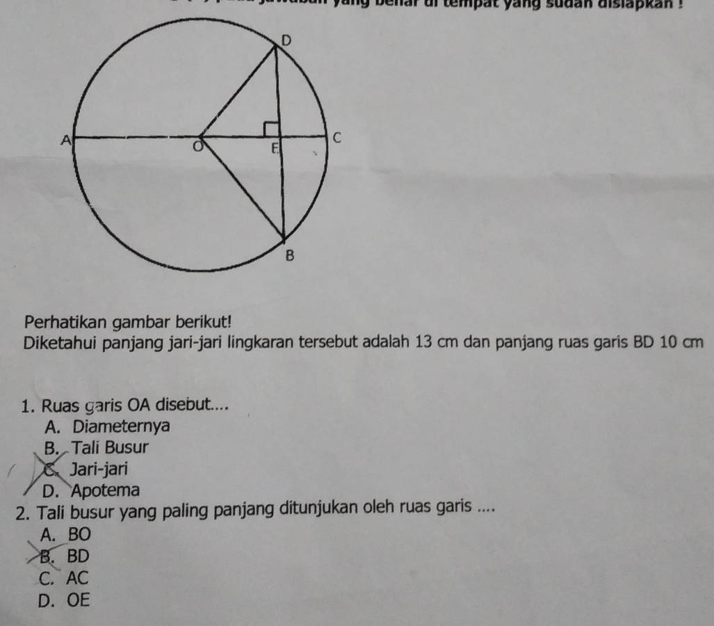 benar of tempat yang sudan dislapkan !
Perhatikan gambar berikut!
Diketahui panjang jari-jari lingkaran tersebut adalah 13 cm dan panjang ruas garis BD 10 cm
1. Ruas garis OA disebut....
A. Diameternya
B. Tali Busur
C、 Jari-jari
D. Apotema
2. Tali busur yang paling panjang ditunjukan oleh ruas garis ....
A. BO
B. BD
C. AC
D. OE