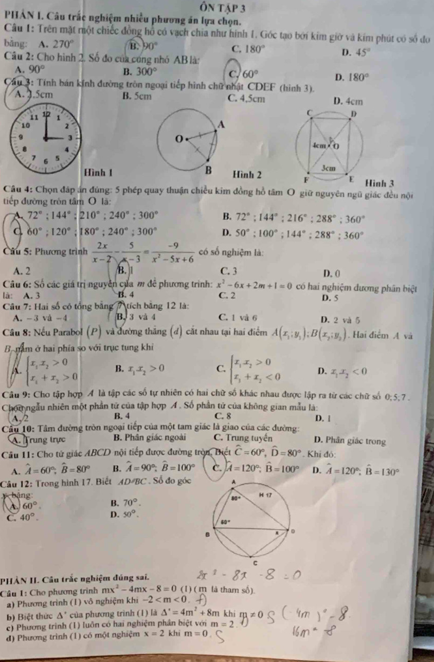 Ôn tập 3
PHẢN I. Câu trấc nghiệm nhiều phương án lựa chọn.
Câu 1: Trên mặt một chiếc đồng hổ có vạch chia như hinh 1. Gốc tạo bởi kim giờ và kím phút có số đo
bằng: A. 270° B. 90° C. 180°
D. 45°
Câu 2: Cho hình 2. Số đo của cũng nhỏ AB là:
A. 90° B. 300° C. 60°
D. 180°
Câu 3: Tính bán kính đường tròn ngoại tiếp hình chữ nhật CDEF (hình 3).
A. 3.5cm B. 5cm C. 4,5cm D. 4cm
ình 1Hình 2 
Hinh 3
Câu 4: Chọn đáp án đúng: 5 phép quay thuận chiều kim đồng hồ tâm O giữ nguyên ngũ giác đều nội
tiếp đường tròn tâm O lã:
72°;144°;210°;240°;300°
B. 72°;144°;216°;288°;360°
d 60°;120°;180°;240°;300°
D. 50°;100°;144°;288°;360°
Câu 5: Phương trình  2x/x-2 - 5/x-3 = (-9)/x^2-5x+6  có số nghiệm là:
A. 2 B.1 C. 3 D. 0
Câu 6: Số các giá trị nguyên của m đề phương trình: x^2-6x+2m+1=0 có hai nghiệm đương phân biệt
là: A. 3 B. 4 C. 2
Câu 7: Hai số có tổng bằng 7 tích bằng 12 là: D. 5
A. -3 vå -4 B. 3 và 4 C. 1 và 6 D. 2 và 5
Câu 8: Nếu Parabol (P) và đường thắng (đ) cắt nhau tại hai điểm A(x_1;y_1);B(x_2;y_2). Hai điểm A và
B nam ở hai phía so với trục tung khi
A beginarrayl x_ix_2>0 x_i+x_2>0endarray. B. x_1x_2>0 C. beginarrayl x_1x_2>0 x_1+x_2<0endarray. D. x_1x_2<0</tex>
Câu 9: Cho tập hợp A là tập các số tự nhiên có hai chữ số khác nhau được lập ra từ các chữ số 0;5;7 .
Chom ngẫu nhiên một phần tử của tập hợp Á . Số phần tử của không gian mẫu là:
A,2 B. 4 C. 8 D. |
Câu 10: Tâm đường tròn ngoại tiếp của một tam giác là giao của các đường:
A.  rung trực B. Phân giác ngoài C. Trung tuyến D. Phân giác trong
Câu 11: Cho tử giác ABCD nội tiếp được đường tròn, Biết widehat C=60°,widehat D=80° Khi đó:
A. hat A=60°;hat B=80° B. widehat A=90°;widehat B=100° C. hat A=120°;hat B=100° D. hat A=120°;hat B=130°
Câu 12: Trong hình 17. Biết AD BC Số đo góc
bảng 
A 60°.
B. 70°.
C. 40°.
D. 50°.
PHÀN IL Câu trắc nghiệm đúng sai.
Câu 1: Cho phương trình mx^2-4mx-8=0 (1) (m là tham số).
a) Phương trình (1) vô nghiệm khi -2
b) Biệt thức Δ' của phương trình (1) là △ '=4m^2+8m khi m!= 0
c) Phương trình (1) luôn có hai nghiệm phần biệt với m=2
d) Phương trình (1) có một nghiệm x=2 khī m=0
