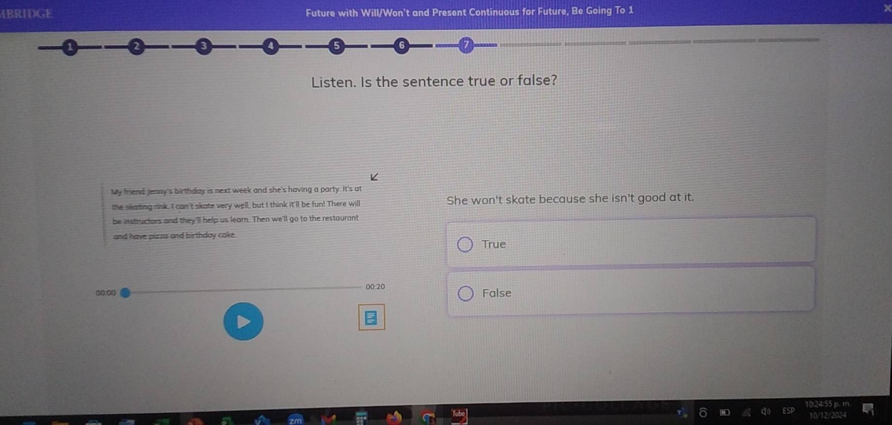 4BRIDGE Future with Will/Won't and Present Continuous for Future, Be Going To 1
Listen. Is the sentence true or false?
K
My friend Jenny's birthday is next week and she's having a party. It's at
the skating rink. I can't skate very well, but I think it'll be fun! There will She won't skate because she isn't good at it.
be instructors and they'll help us leam. Then we'll go to the restauront
and have pirza and birthday cake.
True
00:00 00:20 False