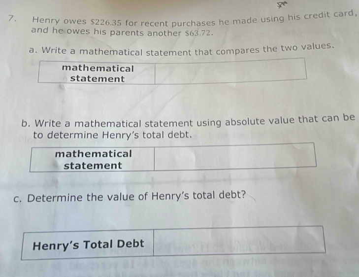 Henry owes $226.35 for recent purchases he made using his credit card, 
and he owes his parents another $63.72. 
a. Write a mathematical statement that compares the two values. 
mathematical 
statement 
b. Write a mathematical statement using absolute value that can be 
to determine Henry’s total debt. 
mathematical 
statement 
c. Determine the value of Henry’s total debt? 
Henry’s Total Debt