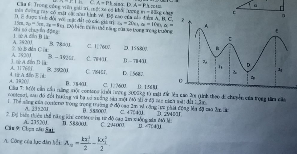 A=P.1h. C. A=Ph sinα D. A=Ph cosα
α
Cầu 6: Trong công viên giải trí, một xe có khối lượng m=80kg chạy
C
trên đường ray có mặt cắt như hình vẽ. Độ cao của các điểm A, B, C
D
D. E được tính đối với mặt đất có các giá trị z_A=20m,z_B=10m,z_C=
15π z_D=5m,z_E=8m Độ biển thiên thể năng của xe trong trọng trường
khi nó chuyển động: 
1 từ A đến B là
A. 3920J. B. 7840J. C. 11760J D. 15680J.
2. từ B đến C là
A. 3920J B. - 3920J. C. 7840J D.- 7840J.
3. từ A đến D là
A. 11760J B. 3920J C. 7840J. D. 1568J.
4. từ A đến E là:
A. 3920J B. 7840J C. 11760J. D 1568J
Cầu 7: Một cần cầu nâng một contenơ khối lượng 3000kg từ mặt đất lên cao 2m (tính theo di chuyển của trọng tâm của
contenơ), sau đó đổi hướng và hạ nó xuống sản một ôtô tải ở độ cao cách mặt đất 1,2m.
1 Thể năng của contenơ trong trọng trường ở độ cao 2m và công lực phát động lên độ cao 2m là:
A. 23520J B. 58800J C. 47040J. D. 29400J
2. Độ biển thiên thế năng khi contenơ hạ từ độ cao 2m xuống sản ôtô là:
A. 23520J B. 58800J. C. 29400J D. 47040J
Câu 9: Chọn câu Sai:
A. Công của lực đân hồi A_12=frac (kx_1)^22-frac (kx_2)^22