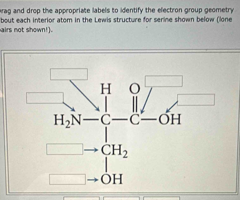 brag and drop the appropriate labels to identify the electron group geometry
bout each interior atom in the Lewis structure for serine shown below (lone
airs not shown!).