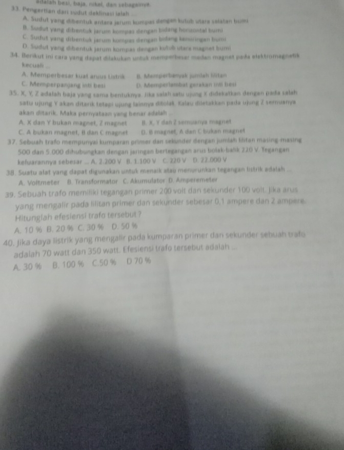 adalah besi, baja, nikel, dan sebagainya.
33. Pengertian dari sudut deklinasi ialah
A. Sudut yang dibentuk antara jarum kompas dengen kutub utara selatan burni
B. Sudut yang dibentuk jarum kompas dengan bidang horizontal bumi
C. Sudut yang dibentuk jarum kompas dengan bidang kamiringan bumi
D. Sudut yang dibentuk jarum kompas dengan kušub utare magnet bumi
34. Berikut ini cara yang dapat dilakukan untuk memperbeser medan magnet pada elektromagnetik
kecuali
A. Memperbesar kuat aruus Listrik B. Memperbanyak jumlah lilitan
C. Memperpanjang inti besi D. Memperlambat gerakan inti besi
35. X, Y, Z adałah baja yang sama bentuknya. Jika saiah satu ujung X didekatkan dengan pada salah
satu ujung Y akan ditarik tetapi ujung lainnya ditolak. Kalau diletakkan pada ujung Z semuanya
akan ditarik. Maka pernyataan yang benar adalah
A. X dan Y bukan magnet, Z magnet B. X, Y dan Z semuanya magnet
C. A bukan magnet, B dan C magnet D. B magnet, A dan C bukan magnet
37. Sebuah trafo mempunyai kumparan primer dan sekunder dengan jumlah lilitan masing-masing
500 dan 5.000 dihubungkan dengan jaringan bertegangan arus bošak-balik 220 V. Tegangan
keluarannya sebesar ... A. 2.200 V B. 1.100 V C. 220 V D. 22.000 V
38. Suatu alat yang dapat digunakan untuk menaik atau menurunkan tegangan listrik adalah
A. Voitmeter B. Transformator C. Akumulator D. Amperemeter
39. Sebuah trafo memiliki tegangan primer 200 volt dan sekunder 100 volt. Jika arus
yang mengalir pada lilitan primer dan sekunder sebesar 0,1 ampere dan 2 ampere.
Hitunglah efesiensi trafo tersebut ?
A. 10 % B. 20 % C. 30 % D. 50 %
40. Jika daya listrik yang mengalir pada kumparan primer dan sekunder sebuah traf
adalah 70 watt dan 350 watt. Efesiensi trafo tersebut adalah ...
A. 30 % B. 100 % C.50 % D 70 %
