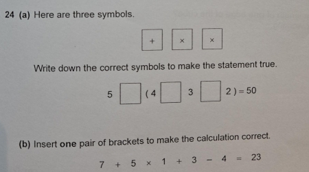 24 (a) Here are three symbols.
+ × ×
Write down the correct symbols to make the statement true.
5□ (4□ 3□ 2)=50
(b) Insert one pair of brackets to make the calculation correct.
7+5* 1+3-4=23