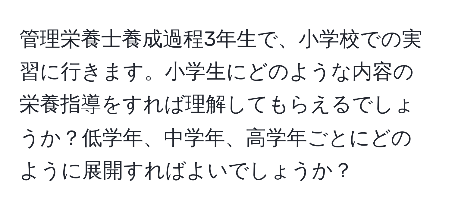 管理栄養士養成過程3年生で、小学校での実習に行きます。小学生にどのような内容の栄養指導をすれば理解してもらえるでしょうか？低学年、中学年、高学年ごとにどのように展開すればよいでしょうか？