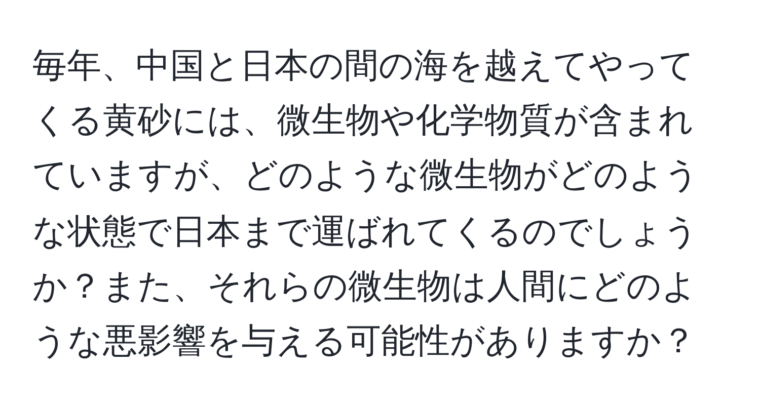 毎年、中国と日本の間の海を越えてやってくる黄砂には、微生物や化学物質が含まれていますが、どのような微生物がどのような状態で日本まで運ばれてくるのでしょうか？また、それらの微生物は人間にどのような悪影響を与える可能性がありますか？