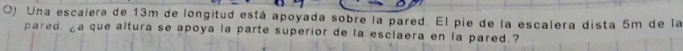 Una escalera de 13m de longitud está apoyada sobre la pared. El pie de la escalera dista 5m de la 
pared ¿a que altura se apoya la parte superior de la esclaera en la pared.?