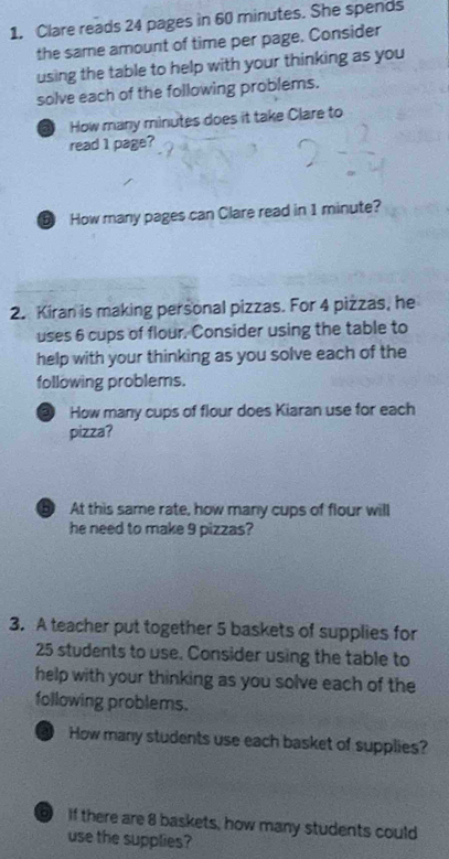 Clare reads 24 pages in 60 minutes. She spends 
the same amount of time per page. Consider 
using the table to help with your thinking as you 
solve each of the following problems. 
a How many minutes does it take Clare to 
read 1 page? 
D How many pages can Clare read in 1 minute? 
2. Kiran is making personal pizzas. For 4 pizzas, he 
uses 6 cups of flour. Consider using the table to 
help with your thinking as you solve each of the 
following problems. 
③ How many cups of flour does Kiaran use for each 
pizza? 
D At this same rate, how many cups of flour will 
he need to make 9 pizzas? 
3. A teacher put together 5 baskets of supplies for
25 students to use. Consider using the table to 
help with your thinking as you solve each of the 
following problems. 
a How many students use each basket of supplies? 
If there are 8 baskets, how many students could 
use the supplies?