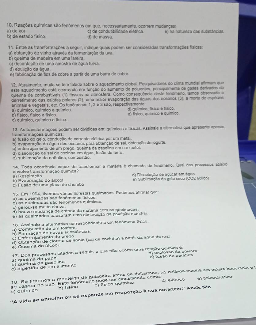 Reações químicas são fenômenos em que, necessariamente, ocorrem mudanças:
a) de cor. c) de condutibilidade elétrica. e) na natureza das substâncias.
b) de estado físico. d) de massa.
11. Entre as transformações a seguir, indique quais podem ser consideradas transformações físicas:
a) obtenção de vinho através da fermentação da uva.
b) queima de madeira em uma lareira.
c) decantação de uma amostra de água turva.
d) ebulição da água.
e) fabricação de fios de cobre a partir de uma barra de cobre.
12. Atualmente, muito se tem falado sobre o aquecimento global. Pesquisadores do cilima mundial afirmam que
este aquecimento está ocorrendo em função do aumento de poluentes, principalmente de gases derivados da
queima de combustíveis (1) fósseis na atmosfera. Como consequência deste fenômeno, temos observado o
derretimento das calotas polares (2), uma maior evaporação das águas dos oceanos (3), a morte de espécies
animais e vegetais, etc. Os fenômenos 1, 2 e 3 são, respectivamente:
a) químico, químico e químico d) químico, físico e físico.
b) físico, físico e físico. e) fisico, químico e químico.
c) químico, químico e físico.
13. As transformações podem ser divididas em: químicas e físicas. Assinale a altemativa que apresente apenas
transformações químicas:
a) fusão do gelo, condução de corrente elétrica por um metal.
b) evaporação da água dos oceanos para obtenção de sal, obtenção de iogurte.
c) enferrujamento de um prego, queima da gasolina em um motor.
d) dissolução de sal de cozinha em água, fusão do ferro.
e) sublimação da naftalina, combustão.
14. Toda ocorrência capaz de transformar a matéria é chamada de fenômeno. Qual dos processos abaixo
envolve transformação química?
a) Respiração d) Dissolução de açúcar em água
b) Evaporação do álcool e) Sublimação do gelo seco (CO2 sólido)
c) Fusão de uma placa de chumbo
15. Em 1994, tivemos várias florestas queimadas. Podemos afirmar que:
a) as queimadas são fenômenos físicos.
b) as queimadas são fenômenos químicos.
c) gerou-se muita chuva.
d) houve mudança de estado da matéria com as queimadas.
e) as queimadas causaram uma diminuição da poluição mundial.
16. Assinale a alternativa correspondente a um fenômeno físico.
a) Combustão de um fósforo.
b) Formação de novas substâncias.
c) Enferrujamento do prego.
d) Obtenção de cloreto de sódio (sal de cozinha) a partir da água do mar.
e) Queima do álcool.
17. Dos processos citados a seguir, o que não ocorre uma reação química é:
a) queima do papel d) explosão de pólvora
b) queima da gasolina e) fusão da parafina
c) digestão de um alimento
18. Se tirarmos a manteiga da geladeira antes de deitarmos, no café-da-manhã ela estará bem mole e f
se passar no pão. Este fenômeno pode ser classificado como:
a) químico b) físico c) físico-químico d) elétrico
e) psicocinético
“A vida se encolhe ou se expande em proporção à sua coragem.” Anaïs Nin