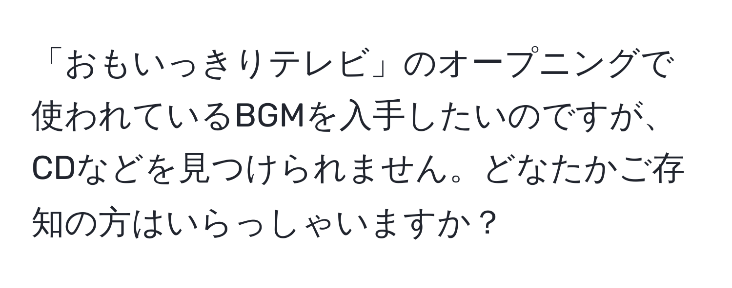 「おもいっきりテレビ」のオープニングで使われているBGMを入手したいのですが、CDなどを見つけられません。どなたかご存知の方はいらっしゃいますか？