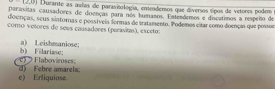 o-(2,0) Durante as aulas de parasitologia, entendemos que diversos tipos de vetores podem
parasitas causadores de doenças para nós humanos. Entendemos e discutimos a respeito de
doenças, seus sintomas e possíveis formas de tratamento. Podemos citar como doenças que possue
como vetores de seus causadores (parasitas), exceto:
a) Leishmaniose;
b) Filaríase;
c) Flaboviroses;
d) Febre amarela;
e) Erliquiose.