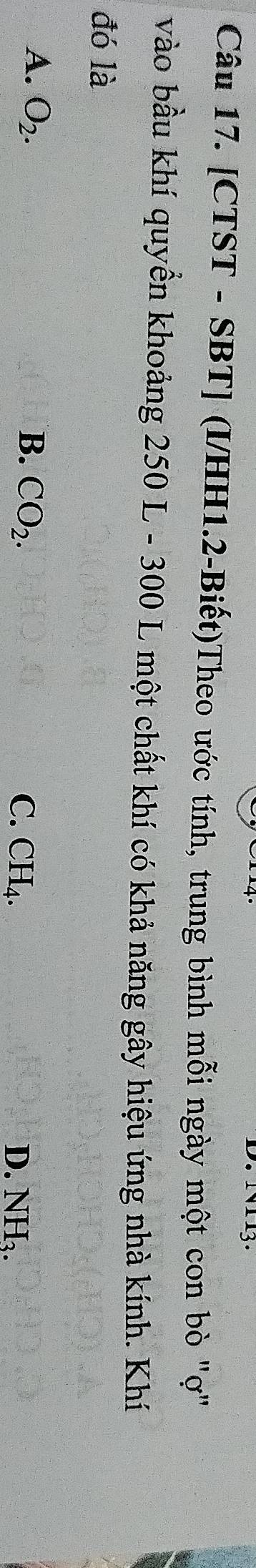 [CTST - SBT] (I/HH1.2-Biết)Theo ước tính, trung bình mỗi ngày một con bò "ợ"
vào bầu khí quyển khoảng 250 L - 300 L một chất khí có khả năng gây hiệu ứng nhà kính. Khí
đó là
A. O_2. B. CO_2.
C. CH_4. D. NH_3.