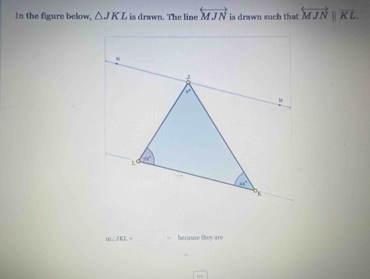 In the figure below, △ JKL is drawn. The line overleftrightarrow MJN is drawn such that overleftrightarrow MJNparallel overline KL.
m∠ JKL= because they are
try