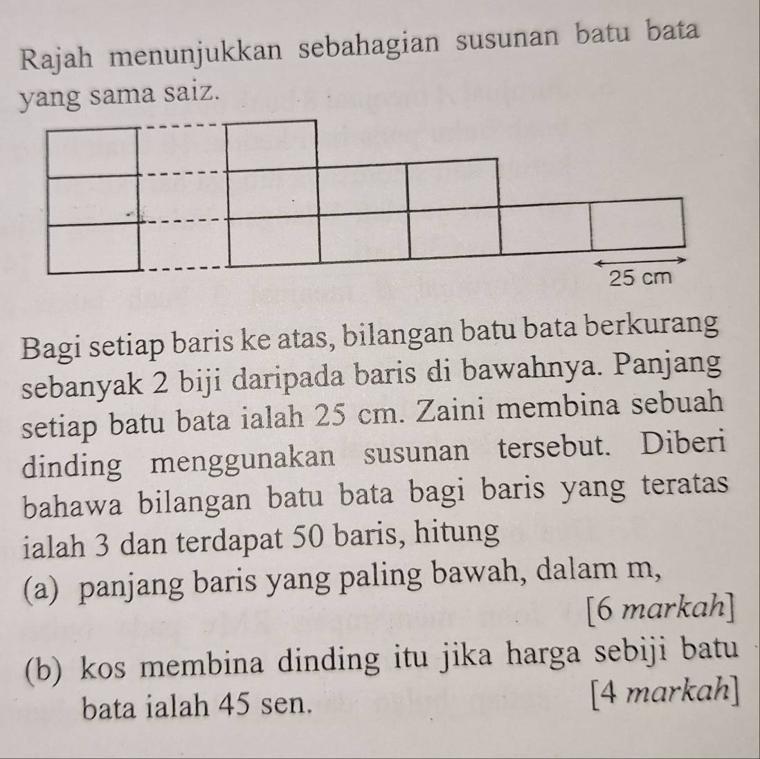 Rajah menunjukkan sebahagian susunan batu bata 
yang sama saiz. 
Bagi setiap baris ke atas, bilangan batu bata berkurang 
sebanyak 2 biji daripada baris di bawahnya. Panjang 
setiap batu bata ialah 25 cm. Zaini membina sebuah 
dinding menggunakan susunan tersebut. Diberi 
bahawa bilangan batu bata bagi baris yang teratas 
ialah 3 dan terdapat 50 baris, hitung 
(a) panjang baris yang paling bawah, dalam m, 
[6 markah] 
(b) kos membina dinding itu jika harga sebiji batu 
bata ialah 45 sen. [4 markah]