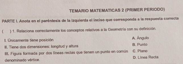 TEMARIO MATEMATICAS 2 (PRIMER PERIODO)
PARTE I. Anota en el paréntesis de la izquierda el inciso que corresponda a la respuesta correcta
( ) 1. Relaciona correctamente los conceptos relativos a la Geometría con su definición.
I. Únicamente tiene posición A. Ángulo
II. Tiene dos dimensiones: longitud y altura B. Punto
III. Figura formada por dos líneas rectas que tienen un punto en común C. Plano
denominado vértice. D. Línea Recta